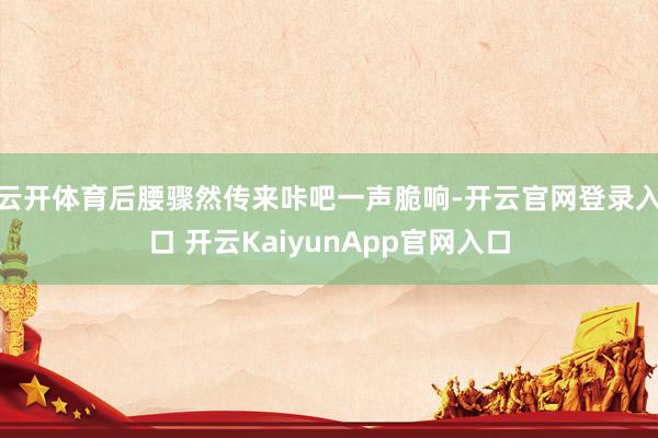 云开体育后腰骤然传来咔吧一声脆响-开云官网登录入口 开云Ka